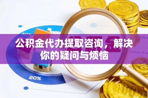 巩义公积金代办提取咨询，解决你的疑问与烦恼