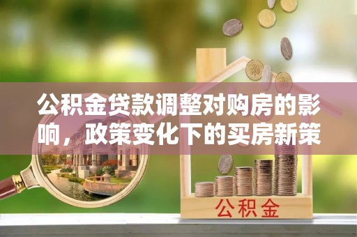 巩义公积金贷款调整对购房的影响，政策变化下的买房新策略