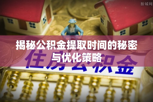 巩义揭秘公积金提取时间的秘密与优化策略
