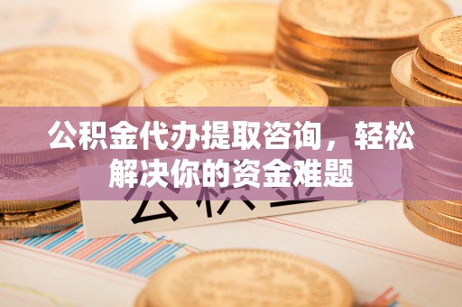 巩义公积金代办提取咨询，轻松解决你的资金难题