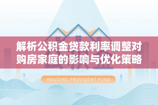 巩义解析公积金贷款利率调整对购房家庭的影响与优化策略