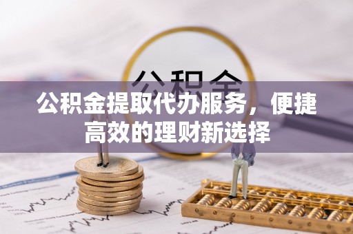 巩义公积金提取代办服务，便捷高效的理财新选择