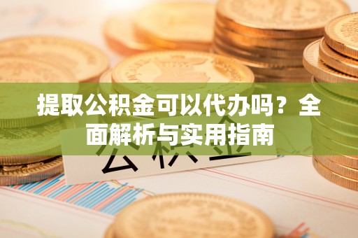 巩义提取公积金可以代办吗？全面解析与实用指南
