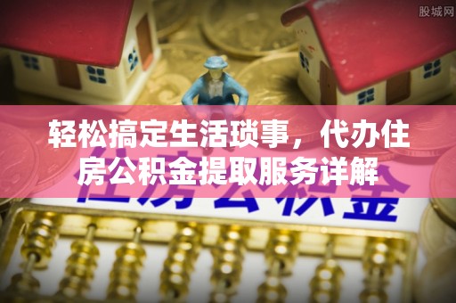 巩义轻松搞定生活琐事，代办住房公积金提取服务详解