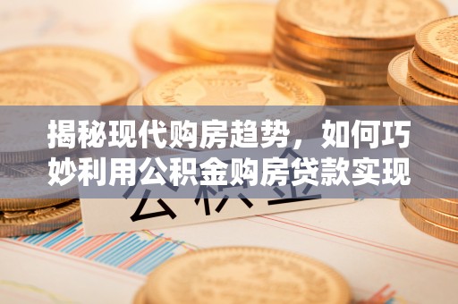 巩义揭秘现代购房趋势，如何巧妙利用公积金购房贷款实现置业梦想