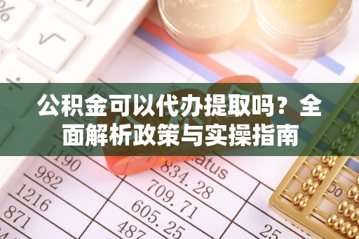 巩义公积金可以代办提取吗？全面解析政策与实操指南
