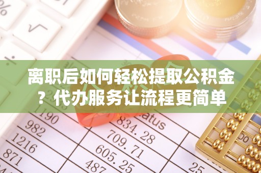 巩义离职后如何轻松提取公积金？代办服务让流程更简单