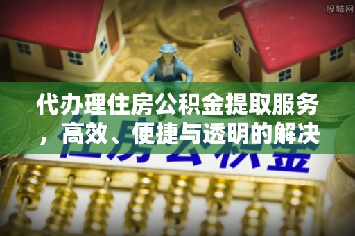 巩义代办理住房公积金提取服务，高效、便捷与透明的解决方案