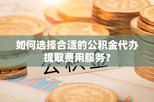 巩义如何选择合适的公积金代办提取费用服务？