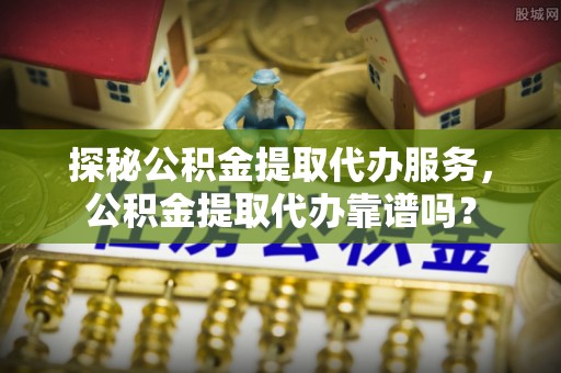 巩义探秘公积金提取代办服务，公积金提取代办靠谱吗？