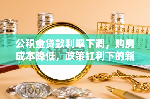 巩义公积金贷款利率下调，购房成本降低，政策红利下的新机遇