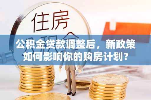 巩义公积金贷款调整后，新政策如何影响你的购房计划？