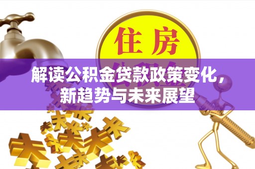 巩义解读公积金贷款政策变化，新趋势与未来展望
