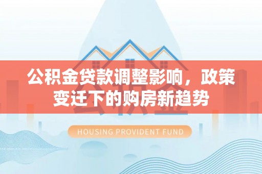 巩义公积金贷款调整影响，政策变迁下的购房新趋势