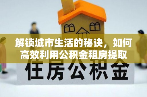 巩义解锁城市生活的秘诀，如何高效利用公积金租房提取