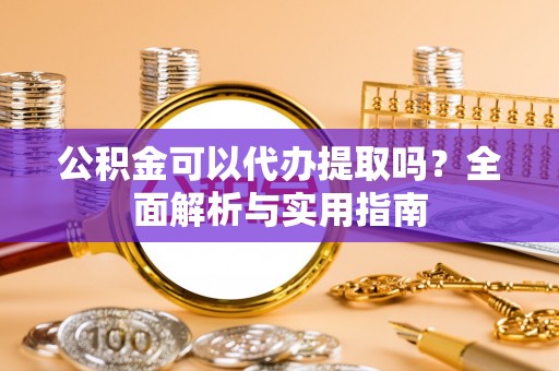 巩义公积金可以代办提取吗？全面解析与实用指南