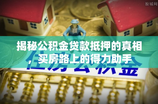 巩义揭秘公积金贷款抵押的真相，买房路上的得力助手