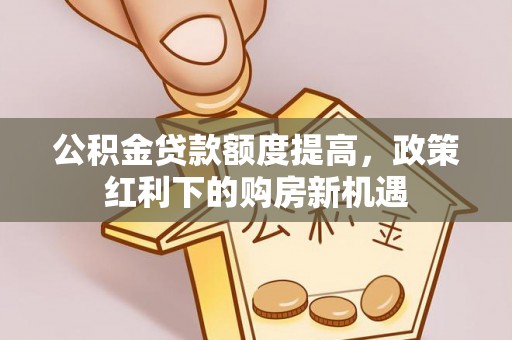 巩义公积金贷款额度提高，政策红利下的购房新机遇