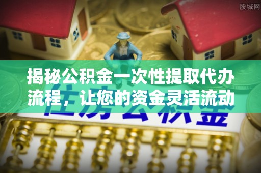 巩义揭秘公积金一次性提取代办流程，让您的资金灵活流动