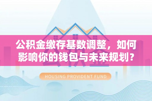 巩义公积金缴存基数调整，如何影响你的钱包与未来规划？