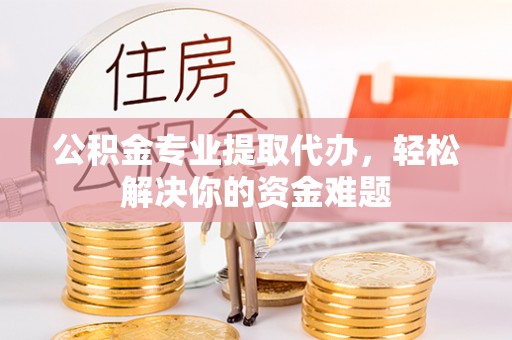 巩义公积金专业提取代办，轻松解决你的资金难题