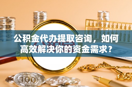 巩义公积金代办提取咨询，如何高效解决你的资金需求？