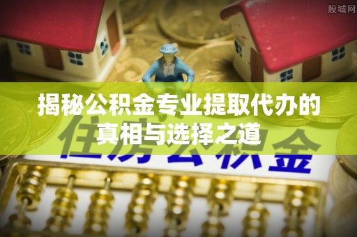 巩义揭秘公积金专业提取代办的真相与选择之道
