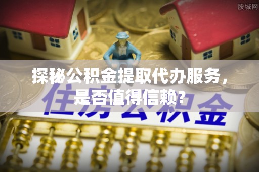 巩义探秘公积金提取代办服务，是否值得信赖？