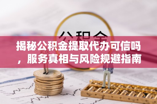 巩义揭秘公积金提取代办可信吗，服务真相与风险规避指南