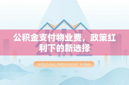 巩义公积金支付物业费，政策红利下的新选择