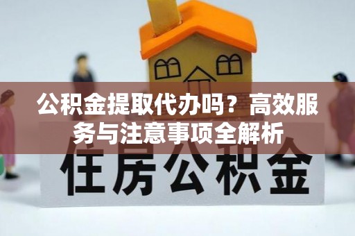 巩义公积金提取代办吗？高效服务与注意事项全解析