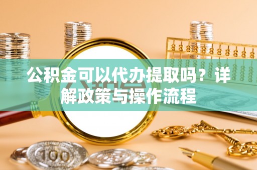 巩义公积金可以代办提取吗？详解政策与操作流程
