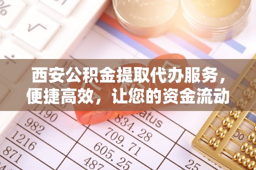 巩义西安公积金提取代办服务，便捷高效，让您的资金流动无忧