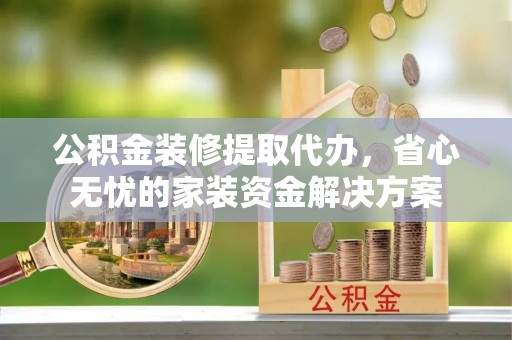 巩义公积金装修提取代办，省心无忧的家装资金解决方案
