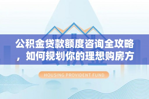 巩义公积金贷款额度咨询全攻略，如何规划你的理想购房方案