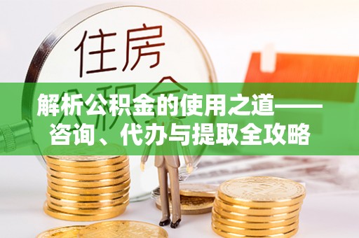 巩义解析公积金的使用之道——咨询、代办与提取全攻略