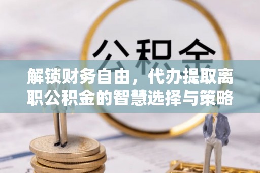 巩义解锁财务自由，代办提取离职公积金的智慧选择与策略