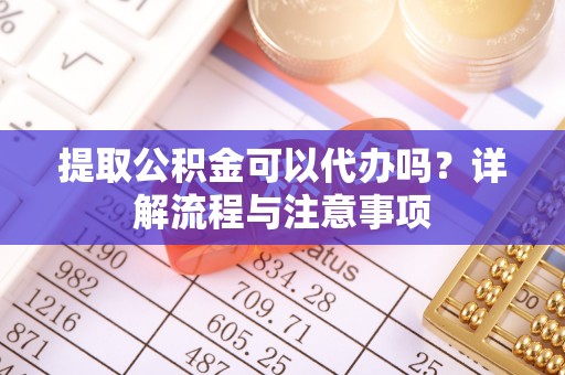 巩义提取公积金可以代办吗？详解流程与注意事项