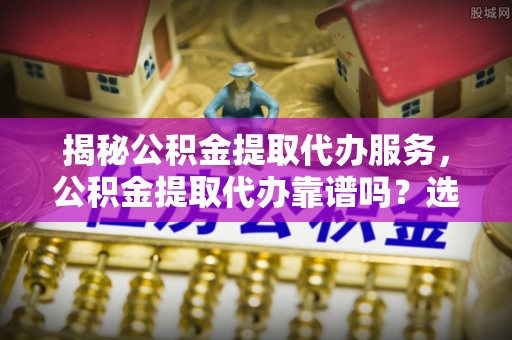 巩义揭秘公积金提取代办服务，公积金提取代办靠谱吗？选择需谨慎