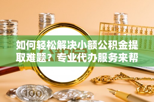 巩义如何轻松解决小额公积金提取难题？专业代办服务来帮忙