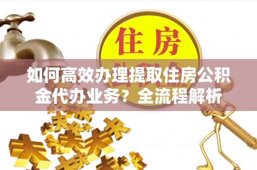 巩义如何高效办理提取住房公积金代办业务？全流程解析