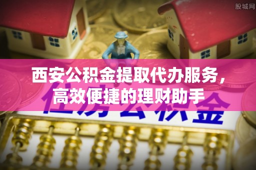 巩义西安公积金提取代办服务，高效便捷的理财助手