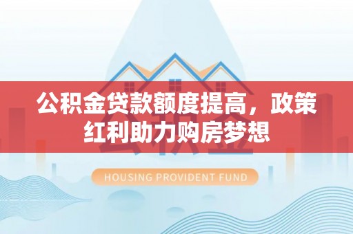 巩义公积金贷款额度提高，政策红利助力购房梦想