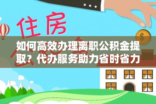 巩义如何高效办理离职公积金提取？代办服务助力省时省力