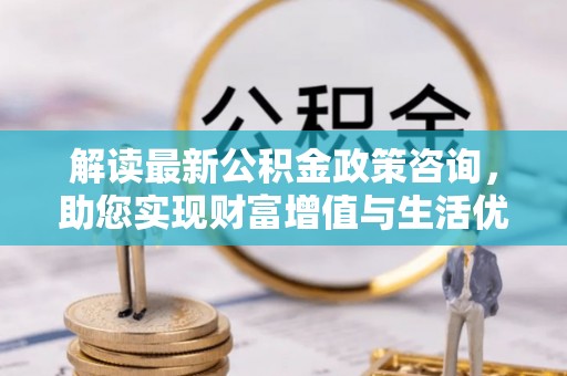 巩义解读最新公积金政策咨询，助您实现财富增值与生活优化
