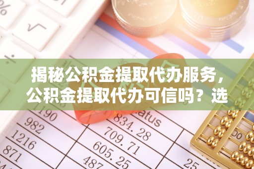 巩义揭秘公积金提取代办服务，公积金提取代办可信吗？选择前你需要知道的真相