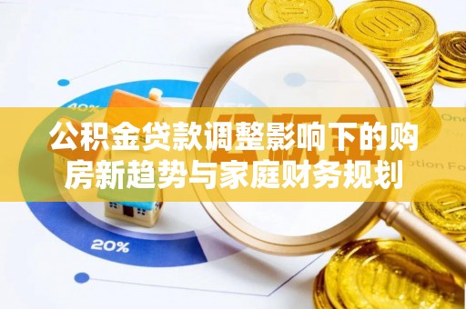 巩义公积金贷款调整影响下的购房新趋势与家庭财务规划