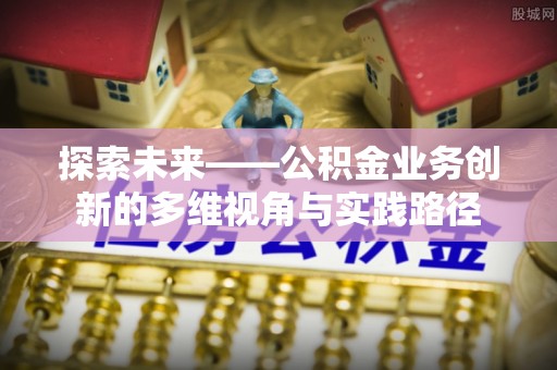 巩义探索未来——公积金业务创新的多维视角与实践路径