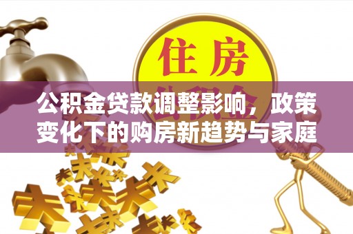 巩义公积金贷款调整影响，政策变化下的购房新趋势与家庭财务规划