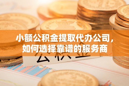 巩义小额公积金提取代办公司，如何选择靠谱的服务商
